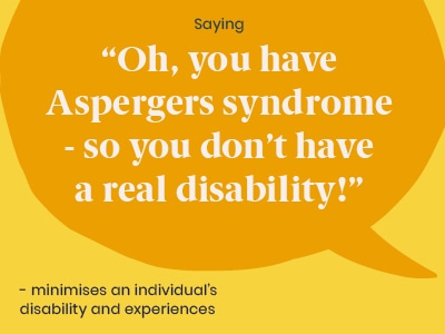Example of a microaggression: Saying Oh you have Aspergers syndrome - so you don’t have a real disability! - minimises an individuals’ disability and experiences.